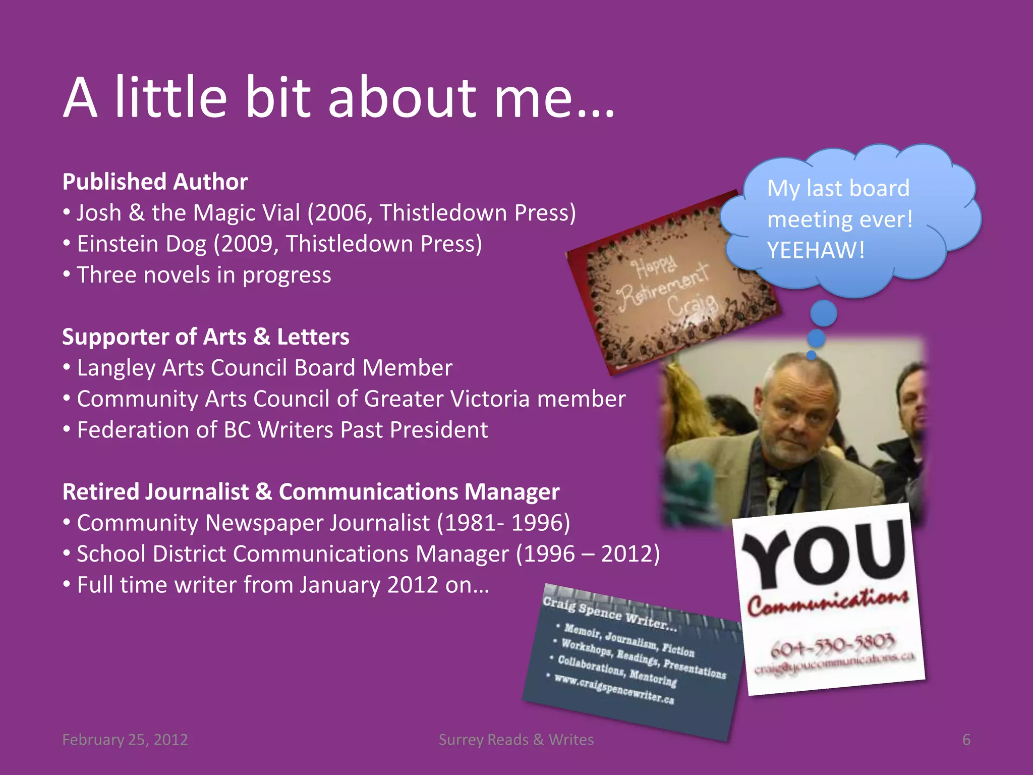 A little bit about me…
Published Author                                           My last board
• Josh & the Magic Vial (2006, Thistledown Press)          meeting ever!
• Einstein Dog (2009, Thistledown Press)                   YEEHAW!
• Three novels in progress

Supporter of Arts & Letters
• Langley Arts Council Board Member
• Community Arts Council of Greater Victoria member
• Federation of BC Writers Past President

Retired Journalist & Communications Manager
• Community Newspaper Journalist (1981- 1996)
• School District Communications Manager (1996 – 2012)
• Full time writer from January 2012 on…




February 25, 2012                  Surrey Reads & Writes                   6
 