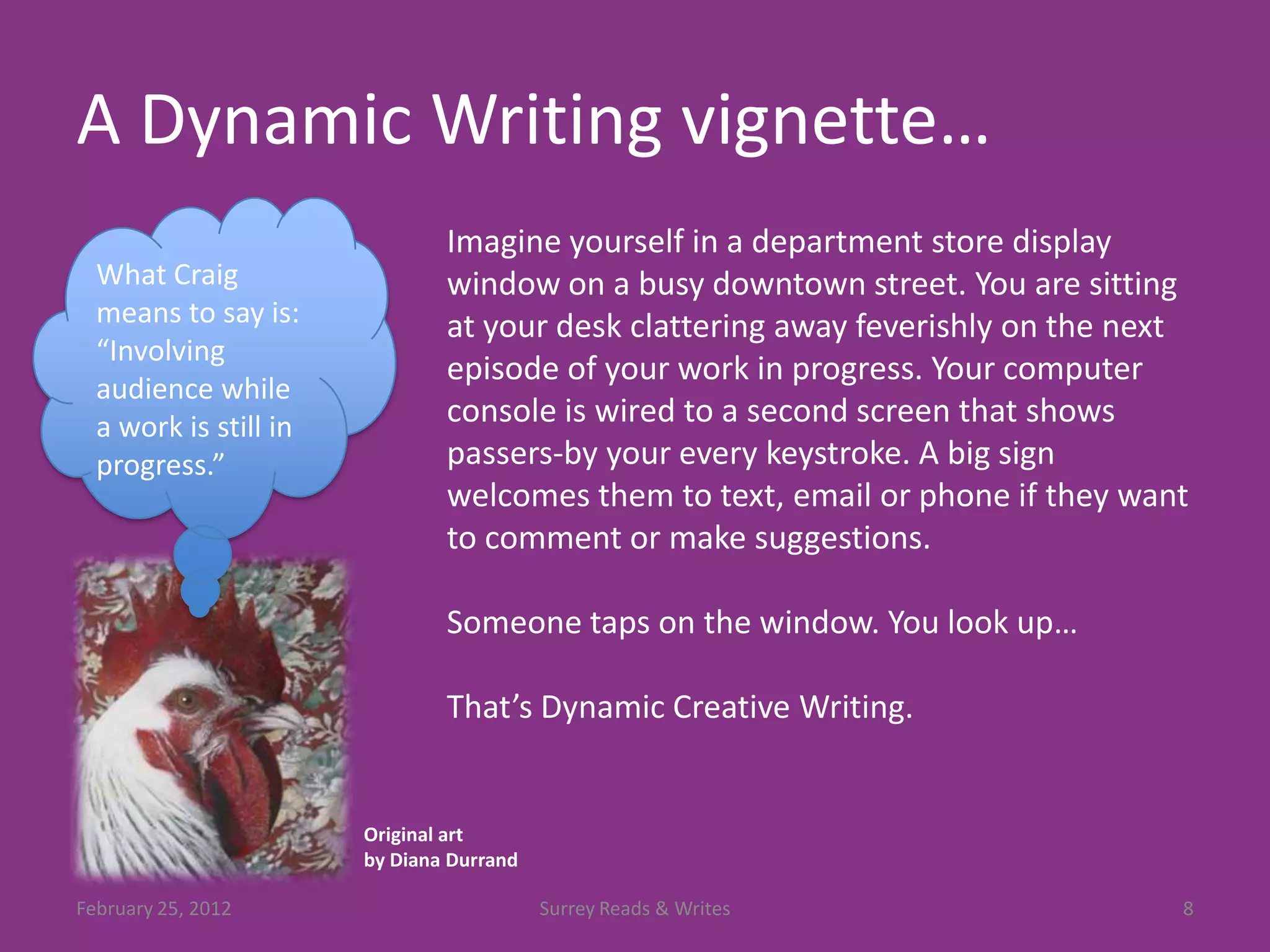 A Dynamic Writing vignette…
                               Imagine yourself in a department store display
  What Craig                   window on a busy downtown street. You are sitting
  means to say is:             at your desk clattering away feverishly on the next
  “Involving
                               episode of your work in progress. Your computer
  audience while
  a work is still in           console is wired to a second screen that shows
  progress.”                   passers-by your every keystroke. A big sign
                               welcomes them to text, email or phone if they want
                               to comment or make suggestions.

                               Someone taps on the window. You look up…

                               That’s Dynamic Creative Writing.


                       Original art
                       by Diana Durrand

February 25, 2012                         Surrey Reads & Writes                  8
 