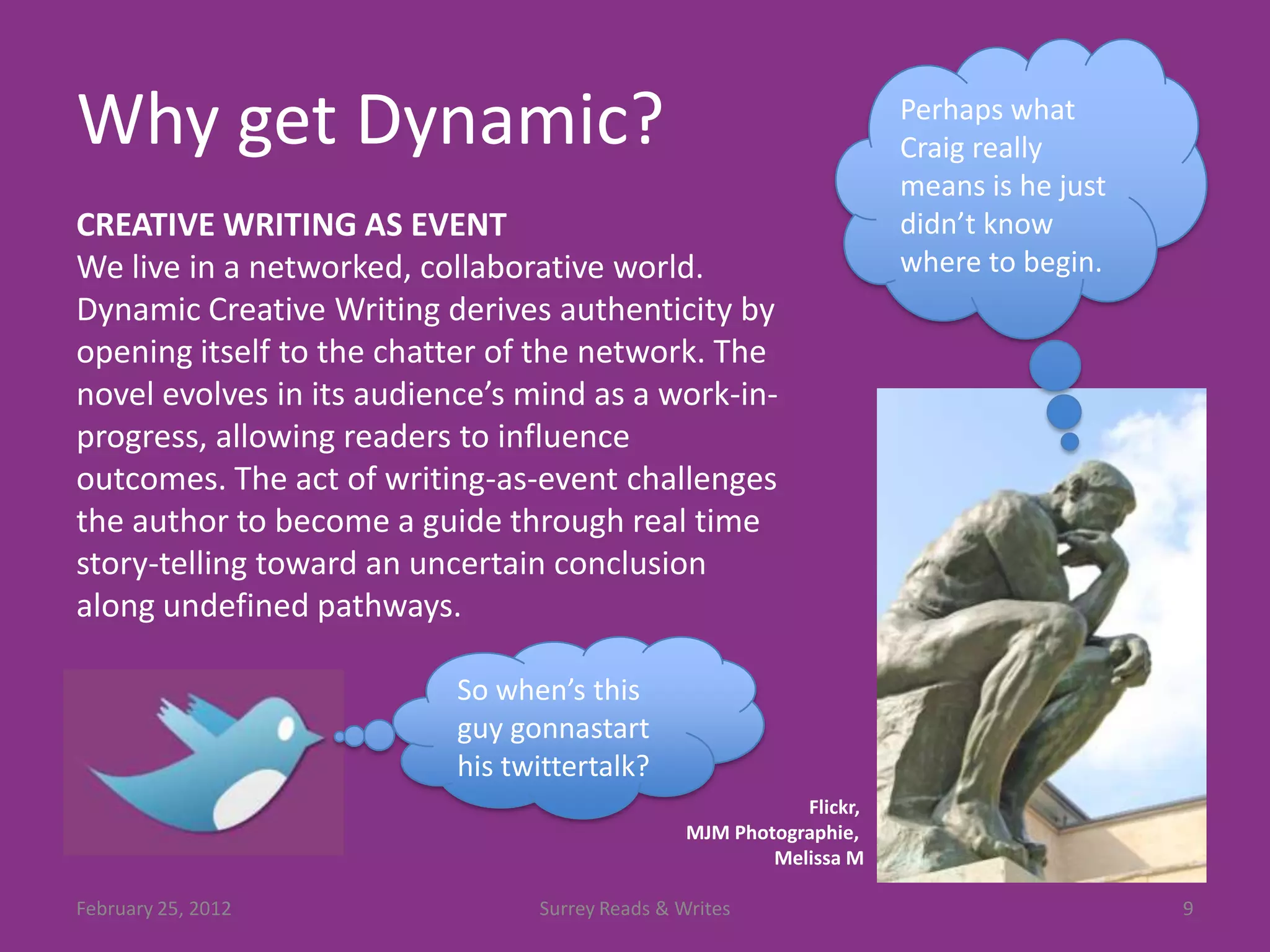 Why get Dynamic?                                                      Perhaps what
                                                                      Craig really
                                                                      means is he just
CREATIVE WRITING AS EVENT                                             didn’t know
We live in a networked, collaborative world.                          where to begin.
Dynamic Creative Writing derives authenticity by
opening itself to the chatter of the network. The
novel evolves in its audience’s mind as a work-in-
progress, allowing readers to influence
outcomes. The act of writing-as-event challenges
the author to become a guide through real time
story-telling toward an uncertain conclusion
along undefined pathways.

                           So when’s this
                           guy gonnastart
                           his twittertalk?
                                                            Flickr,
                                                 MJM Photographie,
                                                         Melissa M

February 25, 2012                Surrey Reads & Writes                                   9
 
