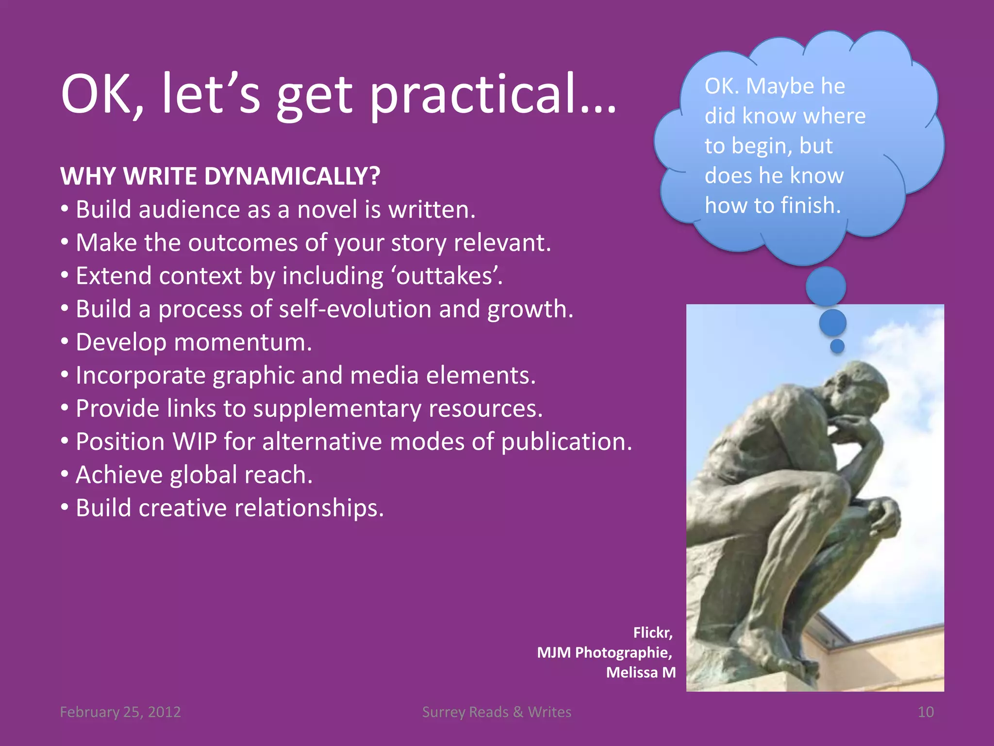 OK, let’s get practical…                                             OK. Maybe he
                                                                     did know where
                                                                     to begin, but
WHY WRITE DYNAMICALLY?                                               does he know
• Build audience as a novel is written.                              how to finish.
• Make the outcomes of your story relevant.
• Extend context by including ‘outtakes’.
• Build a process of self-evolution and growth.
• Develop momentum.
• Incorporate graphic and media elements.
• Provide links to supplementary resources.
• Position WIP for alternative modes of publication.
• Achieve global reach.
• Build creative relationships.



                                                           Flickr,
                                                MJM Photographie,
                                                        Melissa M

February 25, 2012               Surrey Reads & Writes                                 10
 