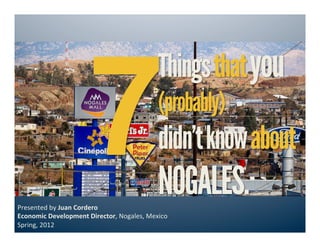 7
                                                         Things that you
                                                         (probably)
                                                         didn’t know about
Presented	
  by	
  Juan	
  Cordero	
  	
  
                                                         NOGALES.
Economic	
  Development	
  Director,	
  Nogales,	
  Mexico	
  
Spring,	
  2012	
  
 