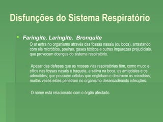 Disfunções do Sistema Respiratório
 Faringite, Laringite, Bronquite
 O ar entra no organismo através das fossas nasais (ou boca), arrastando
com ele micróbios, poeiras, gases tóxicos e outras impurezas prejudiciais,
que provocam doenças do sistema respiratório.
 Apesar das defesas que as nossas vias respiratórias têm, como muco e
cílios nas fossas nasais e traqueia, a saliva na boca, as amígdalas e os
adenóides, que possuem células que englobam e destroem os micróbios,
muitas vezes estes penetram no organismo desencadeando infecções.
 O nome está relacionado com o órgão afectado.

 