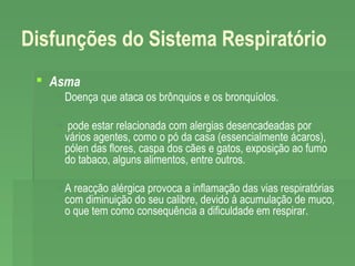 Disfunções do Sistema Respiratório
 Asma
 Doença que ataca os brônquios e os bronquíolos.
 pode estar relacionada com alergias desencadeadas por
vários agentes, como o pó da casa (essencialmente ácaros),
pólen das flores, caspa dos cães e gatos, exposição ao fumo
do tabaco, alguns alimentos, entre outros.
 A reacção alérgica provoca a inflamação das vias respiratórias
com diminuição do seu calibre, devido á acumulação de muco,
o que tem como consequência a dificuldade em respirar.

 