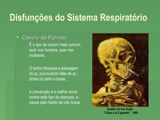 Disfunções do Sistema Respiratório
 Cancro do Pulmão
 É o tipo de cancro mais comum,
quer nos homens, quer nas
mulheres.
 O tumor bloqueia a passagem
do ar, provocando falta de ar,
dores no peito e tosse.
 A prevenção é a melhor arma
contra este tipo de doenças, e
passa pelo hábito de não fumar.
Quadro de Van Gogh 
"Crâne à la Cigarette"  1885

 