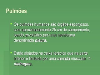 Pulmões
 Os pulmões humanos são órgãos esponjosos,
com aproximadamente 25 cm de comprimento,
sendo envolvidos por uma membrana
denominada pleura.
 Estão alojados na caixa torácica que na parte
inferior é limitada por uma camada muscular 
diafragma.

 