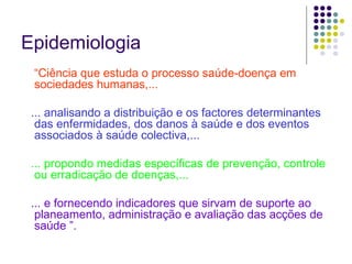 Epidemiologia
“Ciência que estuda o processo saúde-doença em
sociedades humanas,...
... analisando a distribuição e os factores determinantes
das enfermidades, dos danos à saúde e dos eventos
associados à saúde colectiva,...
... propondo medidas específicas de prevenção, controle
ou erradicação de doenças,...
... e fornecendo indicadores que sirvam de suporte ao
planeamento, administração e avaliação das acções de
saúde ”.

 