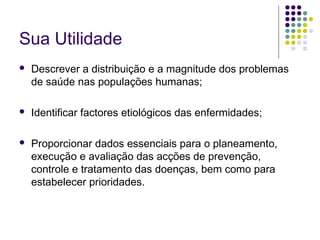 Sua Utilidade


Descrever a distribuição e a magnitude dos problemas
de saúde nas populações humanas;



Identificar factores etiológicos das enfermidades;



Proporcionar dados essenciais para o planeamento,
execução e avaliação das acções de prevenção,
controle e tratamento das doenças, bem como para
estabelecer prioridades.

 
