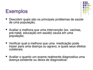 Exemplos


Descobrir quais são os principais problemas de saúde
de uma população;



Avaliar a melhora que uma intervenção (ex. vacinas,
pré-natal, educação em saúde) causa em uma
população;



Verificar qual a melhora que uma medicação pode
trazer para uma doença ou agravo, e quais seus efeitos
colaterais;



Avaliar o quanto um exame realmente diagnostica uma
doença existente ou deixa de diagnosticar.

 