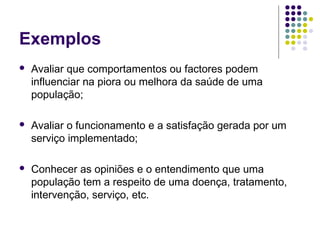 Exemplos


Avaliar que comportamentos ou factores podem
influenciar na piora ou melhora da saúde de uma
população;



Avaliar o funcionamento e a satisfação gerada por um
serviço implementado;



Conhecer as opiniões e o entendimento que uma
população tem a respeito de uma doença, tratamento,
intervenção, serviço, etc.

 