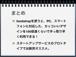まとめ
 bootstrapを使うと、PC、スマート
 フォンに対応した、カッコいいデザ
 インを100倍速くらいで手っ取り早
 く利用できる！

 スタートアップサービスのプロトタ
 イプでは断然オススメ。
 