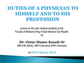 DUTIES OF A PHYSICIAN TO HIMSELF AND TO HIS PROFESSION Lecture to 4th year medical students at the  Faculty of Medicine King Fahad Medical City Riyadh  by Dr. Omar Hasan Kasule Sr MB ChB (MUK), MPH (Harvard) DrPH (Harvard) on  27th February 2012 