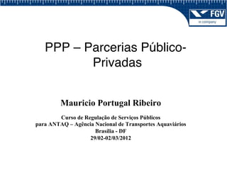 PPP – Parcerias Público-
          Privadas!


         Mauricio Portugal Ribeiro
        Curso de Regulação de Serviços Públicos
para ANTAQ – Agência Nacional de Transportes Aquaviários
                     Brasília - DF
                   29/02-02/03/2012
 