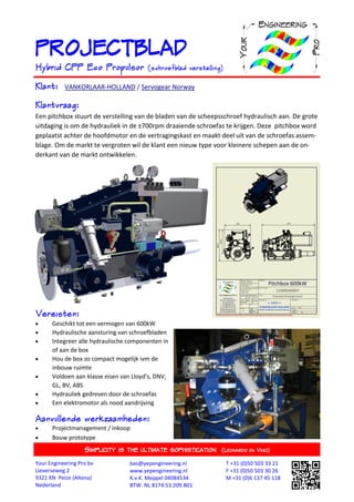 PROJECTBLAD
Hybrid CPP Eco Propulsor                 (schroefblad verstelling)

Klant:     VANKORLAAR-HOLLAND / Servogear Norway

Klantvraag:
Een pitchbox stuurt de verstelling van de bladen van de scheepsschroef hydraulisch aan. De grote
uitdaging is om de hydrauliek in de ±700rpm draaiende schroefas te krijgen. Deze pitchbox word
geplaatst achter de hoofdmotor en de vertragingskast en maakt deel uit van de schroefas assem-
blage. Om de markt te vergroten wil de klant een nieuw type voor kleinere schepen aan de on-
derkant van de markt ontwikkelen.




Vereisten:
     Geschikt tot een vermogen van 600kW
     Hydraulische aansturing van schroefbladen
     Integreer alle hydraulische componenten in
      of aan de box
     Hou de box zo compact mogelijk ivm de
      inbouw ruimte
     Voldoen aan klasse eisen van Lloyd’s, DNV,
      GL, BV, ABS
     Hydrauliek gedreven door de schroefas
     Een elektromotor als nood aandrijving

Aanvullende werkzaamheden:
     Projectmanagement / inkoop
     Bouw prototype
                   SIMPLICITY   IS THE ULTIMATE SOPHISTICATION (LEONARDO     DA   VINCI)

Your Engineering Pro bv            bas@yepengineering.nl             T +31 (0)50 503 33 21
Lieverseweg 2                      www.yepengineering.nl             F +31 (0)50 503 30 26
9321 XN Peize (Altena)             K.v.K. Meppel 04084534            M +31 (0)6 137 45 118
Nederland                          BTW. NL 8174.53.209.B01
 