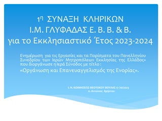 1η ΣΥΝΑΞΗ ΚΛΗΡΙΚΩΝ
Ι.Μ. ΓΛΥΦΑΔΑΣ Ε. Β. Β. & Β.
για το Εκκλησιαστικό Έτος 2023-2024
Ενημέρωση για τις Εργασίες και τα Πορίσματα του Πανελληνίου
Συνεδρίου των Ιερών Μητροπόλεων Εκκλησίας της Ελλάδος»
που διοργάνωσε η Ιερά Σύνοδος με τίτλο :
«Οργάνωση και Επανευαγγελισμός της Ενορίας».
I. N. ΚΟΙΜΗΣΕΩΣ ΘΕΟΤΟΚΟΥ ΒΟΥΛΑΣ 17 /10/2023
π. Αντώνιος Χρήστου
 
