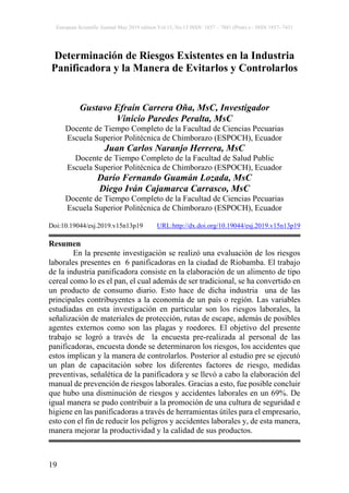 European Scientific Journal May 2019 edition Vol.15, No.13 ISSN: 1857 – 7881 (Print) e - ISSN 1857- 7431
19
Determinación de Riesgos Existentes en la Industria
Panificadora y la Manera de Evitarlos y Controlarlos
Gustavo Efraín Carrera Oña, MsC, Investigador
Vinicio Paredes Peralta, MsC
Docente de Tiempo Completo de la Facultad de Ciencias Pecuarias
Escuela Superior Politécnica de Chimborazo (ESPOCH), Ecuador
Juan Carlos Naranjo Herrera, MsC
Docente de Tiempo Completo de la Facultad de Salud Public
Escuela Superior Politécnica de Chimborazo (ESPOCH), Ecuador
Darío Fernando Guamán Lozada, MsC
Diego Iván Cajamarca Carrasco, MsC
Docente de Tiempo Completo de la Facultad de Ciencias Pecuarias
Escuela Superior Politécnica de Chimborazo (ESPOCH), Ecuador
Doi:10.19044/esj.2019.v15n13p19 URL:http://dx.doi.org/10.19044/esj.2019.v15n13p19
Resumen
En la presente investigación se realizó una evaluación de los riesgos
laborales presentes en 6 panificadoras en la ciudad de Riobamba. El trabajo
de la industria panificadora consiste en la elaboración de un alimento de tipo
cereal como lo es el pan, el cual además de ser tradicional, se ha convertido en
un producto de consumo diario. Esto hace de dicha industria una de las
principales contribuyentes a la economía de un país o región. Las variables
estudiadas en esta investigación en particular son los riesgos laborales, la
señalización de materiales de protección, rutas de escape, además de posibles
agentes externos como son las plagas y roedores. El objetivo del presente
trabajo se logró a través de la encuesta pre-realizada al personal de las
panificadoras, encuesta donde se determinaron los riesgos, los accidentes que
estos implican y la manera de controlarlos. Posterior al estudio pre se ejecutó
un plan de capacitación sobre los diferentes factores de riesgo, medidas
preventivas, señalética de la panificadora y se llevó a cabo la elaboración del
manual de prevención de riesgos laborales. Gracias a esto, fue posible concluir
que hubo una disminución de riesgos y accidentes laborales en un 69%. De
igual manera se pudo contribuir a la promoción de una cultura de seguridad e
higiene en las panificadoras a través de herramientas útiles para el empresario,
esto con el fin de reducir los peligros y accidentes laborales y, de esta manera,
manera mejorar la productividad y la calidad de sus productos.
 