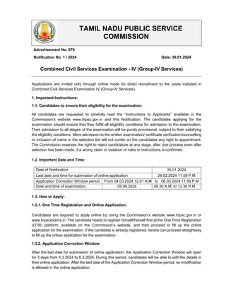 Applications are invited only through online mode for direct recruitment to the posts included in
Combined Civil Services Examination IV (Group-IV Services).
1. Important Instructions:
1.1. Candidates to ensure their eligibility for the examination:
All candidates are requested to carefully read the “Instructions to Applicants” available in the
Commission’s website www.tnpsc.gov.in and this Notification. The candidates applying for the
examination should ensure that they fulfill all eligibility conditions for admission to the examination.
Their admission to all stages of the examination will be purely provisional, subject to their satisfying
the eligibility conditions. Mere admission to the written examination/ certificate verification/counselling
or inclusion of name in the selection list will not confer on the candidates any right to appointment.
The Commission reserves the right to reject candidature at any stage, after due process even after
selection has been made, if a wrong claim or violation of rules or instructions is confirmed.
1.2. Important Date and Time:
1.3. How to Apply:
1.3.1. One Time Registration and Online Application:
Candidates are required to apply online by using the Commission’s website www.tnpsc.gov.in or
www.tnpscexams.in. The candidate needs to register himself/herself first at the One Time Registration
(OTR) platform, available on the Commission’s website, and then proceed to fill up the online
application for the examination. If the candidate is already registered, he/she can proceed straightway
to fill up the online application for the examination.
1.3.2. Application Correction Window:
After the last date for submission of online application, the Application Correction Window will open
for 3 days from 4.3.2024 to 6.3.2024. During this period, candidates will be able to edit the details in
their online application. After the last date of the Application Correction Window period, no modification
is allowed in the online application.
TAMIL NADU PUBLIC SERVICE
COMMISSION
Advertisement No. 678
Notification No. 1 / 2024 Date: 30.01.2024
Combined Civil Services Examination - IV (Group-IV Services)
Date of Notification 30.01.2024
Last date and time for submission of online application 28.02.2024 11.59 P.M
Application Correction Window period From 04.03.2024 12.01 A.M to 06.03.2024 11.59 P.M
Date and time of examination 09.06.2024 09.30 A.M. to 12.30 P.M.
 