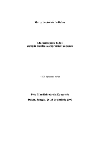 Marco de Acción de Dakar
Educación para Todos:
cumplir nuestros compromisos comunes
Texto aprobado por el
Foro Mundial sobre la Educación
Dakar, Senegal, 26-28 de abril de 2000
ED-2000/CONF/211/1
 