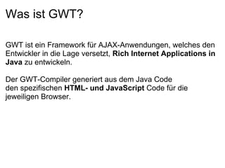 Was ist GWT?

GWT ist ein Framework für AJAX-Anwendungen, welches den
Entwickler in die Lage versetzt, Rich Internet Applications in 
Java zu entwickeln.

Der GWT-Compiler generiert aus dem Java Code
den spezifischen HTML- und JavaScript Code für die
jeweiligen Browser.
 