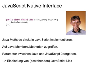 JavaScript Native Interface




Java Methode direkt in JavaScript implementieren.

Auf Java Members/Methoden zugreifen.

Parameter zwischen Java und JavaScript übergeben.

--> Einbindung von (bestehenden) JavaScript Libs
 