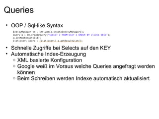 Queries
• OOP / Sql-like Syntax



• Schnelle Zugriffe bei Selects auf den KEY
• Automatische Index-Erzeugung
  o XML basierte Konfiguration
  o Google weiß im Voraus welche Queries angefragt werden
    können
  o Beim Schreiben werden Indexe automatisch aktualisiert
 