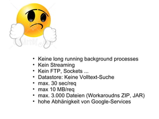 •   Keine long running background processes
•   Kein Streaming
•   Kein FTP, Sockets ...
•   Datastore: Keine Volltext-Suche
•   max. 30 sec/req
•   max 10 MB/req
•   max. 3.000 Dateien (Workaroudns ZIP, JAR)
•   hohe Abhänigkeit von Google-Services
 