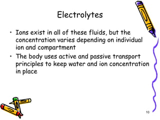 Electrolytes
• Ions exist in all of these fluids, but the
concentration varies depending on individual
ion and compartment
• The body uses active and passive transport
principles to keep water and ion concentration
in place
10
 