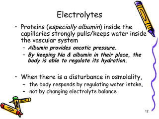 Electrolytes
• Proteins (especially albumin) inside the
capillaries strongly pulls/keeps water inside
the vascular system
– Albumin provides oncotic pressure.
– By keeping Na & albumin in their place, the
body is able to regulate its hydration.
• When there is a disturbance in osmolality,
– the body responds by regulating water intake,
– not by changing electrolyte balance
12
 