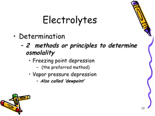 Electrolytes
• Determination
– 2 methods or principles to determine
osmolality
• Freezing point depression
– (the preferred method)
• Vapor pressure depression
– Also called ‘dewpoint’
17
 