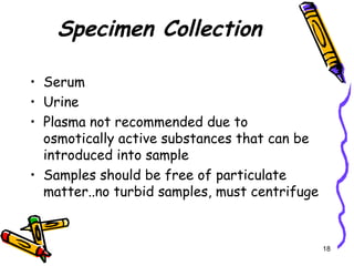 Specimen Collection
• Serum
• Urine
• Plasma not recommended due to
osmotically active substances that can be
introduced into sample
• Samples should be free of particulate
matter..no turbid samples, must centrifuge
18
 