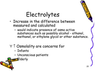 Electrolytes
• Increase in the difference between
measured and calculated
– would indicate presence of osmo active
substances such as possibly alcohol - ethanol,
methanol, or ethylene glycol or other substance.
∀ ↑ Osmolality are concerns for
– Infants
– Unconscious patients
– Elderly
20
 