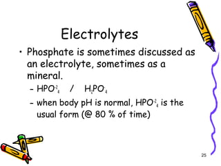 Electrolytes
• Phosphate is sometimes discussed as
an electrolyte, sometimes as a
mineral.
– HPO-2
4 / H2PO-
4
– when body pH is normal, HPO-2
4 is the
usual form (@ 80 % of time)
25
 