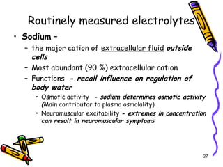 Routinely measured electrolytes
• Sodium –
– the major cation of extracellular fluid outside
cells
– Most abundant (90 %) extracellular cation
– Functions - recall influence on regulation of
body water
• Osmotic activity - sodium determines osmotic activity
(Main contributor to plasma osmolality)
• Neuromuscular excitability - extremes in concentration
can result in neuromuscular symptoms
27
 
