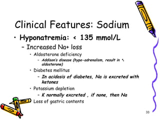 Clinical Features: Sodium
• Hyponatremia: < 135 mmol/L
– Increased Na+ loss
• Aldosterone deficiency
– Addison’s disease (hypo-adrenalism, result in ➷
aldosterone)
• Diabetes mellitus
– In acidosis of diabetes, Na is excreted with
ketones
• Potassium depletion
– K normally excreted , if none, then Na
• Loss of gastric contents
33
 
