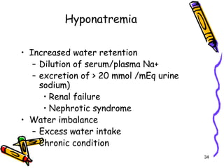 Hyponatremia
• Increased water retention
– Dilution of serum/plasma Na+
– excretion of > 20 mmol /mEq urine
sodium)
• Renal failure
• Nephrotic syndrome
• Water imbalance
– Excess water intake
– Chronic condition
34
 
