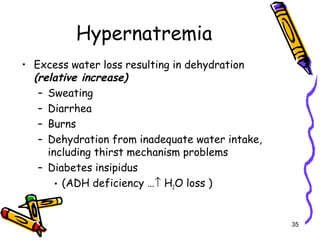 Hypernatremia
• Excess water loss resulting in dehydration
(relative increase)
– Sweating
– Diarrhea
– Burns
– Dehydration from inadequate water intake,
including thirst mechanism problems
– Diabetes insipidus
• (ADH deficiency …↑ H2O loss )
35
 