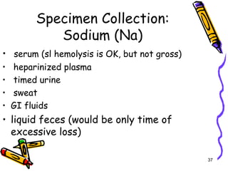 Specimen Collection:
Sodium (Na)
• serum (sl hemolysis is OK, but not gross)
• heparinized plasma
• timed urine
• sweat
• GI fluids
• liquid feces (would be only time of
excessive loss)
37
 
