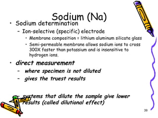 Sodium (Na)
• Sodium determination
– Ion-selective (specific) electrode
• Membrane composition = lithium aluminum silicate glass
• Semi-permeable membrane allows sodium ions to cross
300X faster than potassium and is insensitive to
hydrogen ions.
• direct measurement
– where specimen is not diluted
– gives the truest results
– systems that dilute the sample give lower
results (called dilutional effect)
39
 