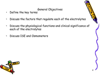 General Objectives
• Define the key terms
• Discuss the factors that regulate each of the electrolytes
• Discuss the physiological functions and clinical significance of
each of the electrolytes
• Discuss ISE and Osmometers
4
 