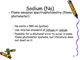 Sodium (Na)
– Flame emission spectrophotometry (flame
photometer)
• Na emits λ 589 nm (yellow)
• Use internal standard of lithium or cesium
• Possible for a dilutional error to occur in some
flame photometer systems, but literature does
not dwell on it.
40
 