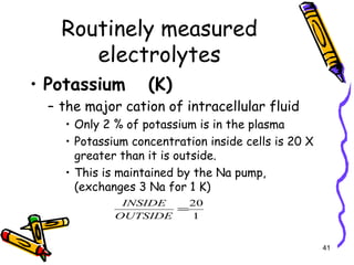 Routinely measured
electrolytes
• Potassium (K)
– the major cation of intracellular fluid
• Only 2 % of potassium is in the plasma
• Potassium concentration inside cells is 20 X
greater than it is outside.
• This is maintained by the Na pump,
(exchanges 3 Na for 1 K)
41
1
20
=
OUTSIDE
INSIDE
 