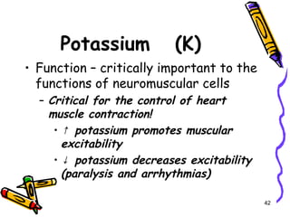 Potassium (K)
• Function – critically important to the
functions of neuromuscular cells
– Critical for the control of heart
muscle contraction!
• ↑ potassium promotes muscular
excitability
• ↓ potassium decreases excitability
(paralysis and arrhythmias)
42
 