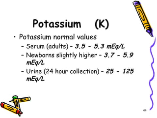 Potassium (K)
• Potassium normal values
– Serum (adults) – 3.5 - 5.3 mEq/L
– Newborns slightly higher – 3.7 - 5.9
mEq/L
– Urine (24 hour collection) – 25 - 125
mEq/L
44
 