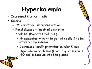 Hyperkalemia
• Increased K concentration
• Causes
– IV’S or other increased intake
– Renal disease – impaired excretion
– Acidosis (Diabetes mellitus )
• H+ competes with K+ to get into cells & to be
excreted by kidneys
• Decreased insulin promotes cellular K loss
• Hyperosomolar plasma (from glucose) pulls↑
H2O and potassium into the plasma
48
 