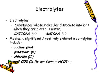 Electrolytes
• Electrolytes
– Substances whose molecules dissociate into ions
when they are placed in water.
– CATIONS (+) ANIONS (-)
• Medically significant / routinely ordered electrolytes
include:
– sodium (Na)
– potassium (K)
– chloride (Cl)
– and CO2 (in its ion form = HCO3- )
5
 