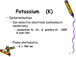 Potassium (K)
• Determination
– Ion-selective electrode (valinomycin
membrane)
• insensitive to H+, & prefers K+ 1000
X over Na+
– Flame photometry
• - K λ 766 nm
51
 