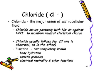 Chloride ( Cl -
)
• Chloride - the major anion of extracellular
fluid
– Chloride moves passively with Na+
or against
HCO3
-
to maintain neutral electrical charge
– Chloride usually follows Na (if one is
abnormal, so is the other)
– Function - not completely known
• body hydration
• osmotic pressure
• electrical neutrality & other functions
52
 