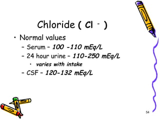 Chloride ( Cl -
)
• Normal values
– Serum – 100 -110 mEq/L
– 24 hour urine – 110-250 mEq/L
• varies with intake
– CSF – 120-132 mEq/L
54
 