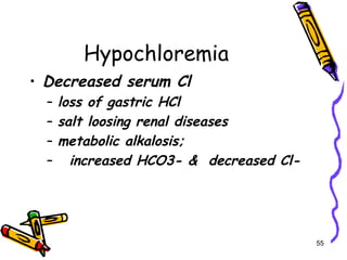 Hypochloremia
• Decreased serum Cl
– loss of gastric HCl
– salt loosing renal diseases
– metabolic alkalosis;
– increased HCO3- & decreased Cl-
55
 