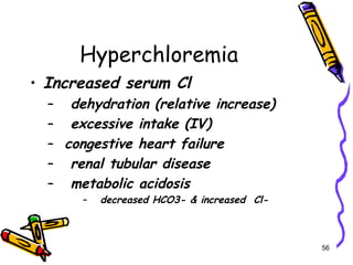 Hyperchloremia
• Increased serum Cl
– dehydration (relative increase)
– excessive intake (IV)
– congestive heart failure
– renal tubular disease
– metabolic acidosis
– decreased HCO3- & increased Cl-
56
 