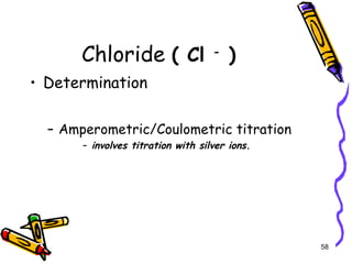 Chloride ( Cl -
)
• Determination
– Amperometric/Coulometric titration
– involves titration with silver ions.
58
 